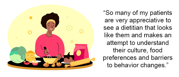 So many of my patients are very appreciative to see a dietitian that looks like them and makes an attempt to understand their culture, food preferences and barriers to behavior changes.